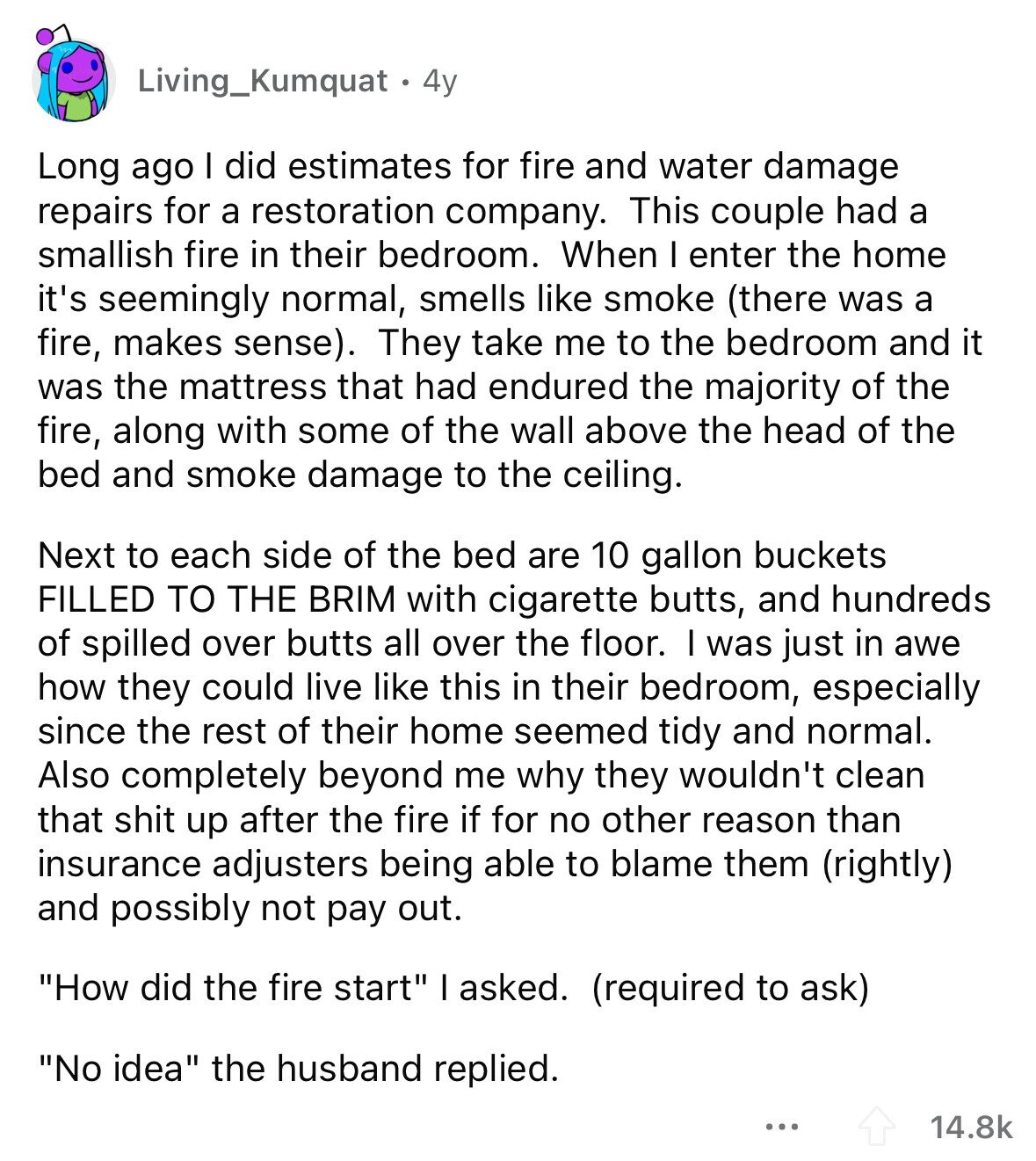 Living_Kumquat . 4y Long ago I did estimates for fire and water damage repairs for a restoration company. This couple had a smallish fire in their bedroom. When I enter the home it's seemingly normal, smells like smoke (there was a fire, makes sense). They take me to the bedroom and it was the mattress that had endured the majority of the fire, along with some of the wall above the head of the bed and smoke damage to the ceiling. Next to each side of the bed are 10 gallon buckets FILLED TO THE BRIM with cigarette butts, and hundreds of