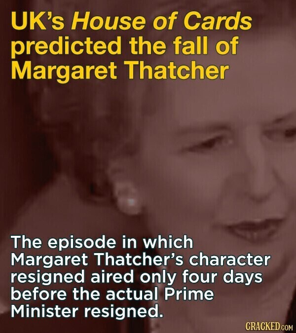 UK's House of Cards predicted the fall of Margaret Thatcher The episode in which Margaret Thatcher's character resigned aired only four days before the actual Prime Minister resigned. CRACKED.COM