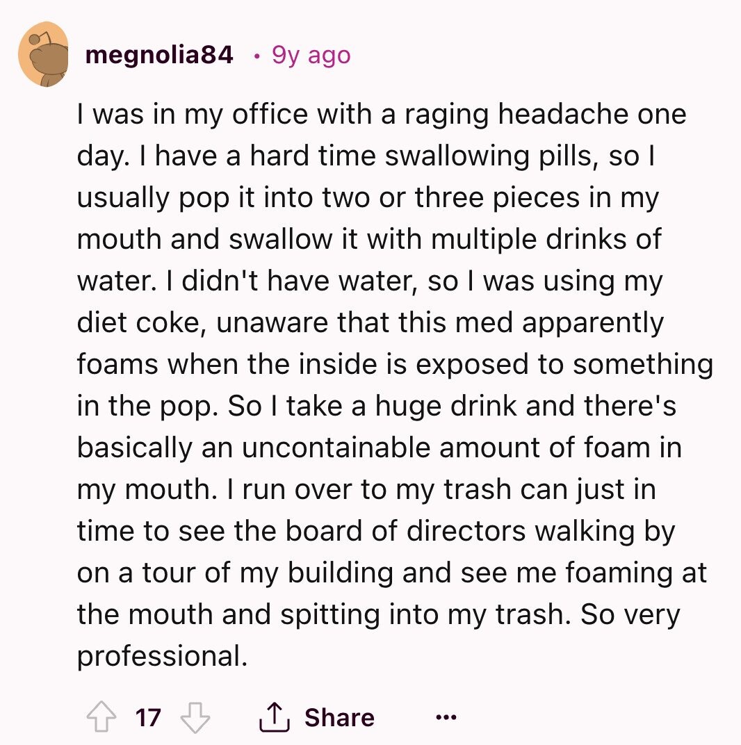 megnolia84 9y ago I was in my office with a raging headache one day. I have a hard time swallowing pills, so I usually pop it into two or three pieces in my mouth and swallow it with multiple drinks of water. I didn't have water, so I was using my diet coke, unaware that this med apparently foams when the inside is exposed to something in the pop. So I take a huge drink and there's basically an uncontainable amount of foam in my mouth. I run over to my trash can just in time to see the board 