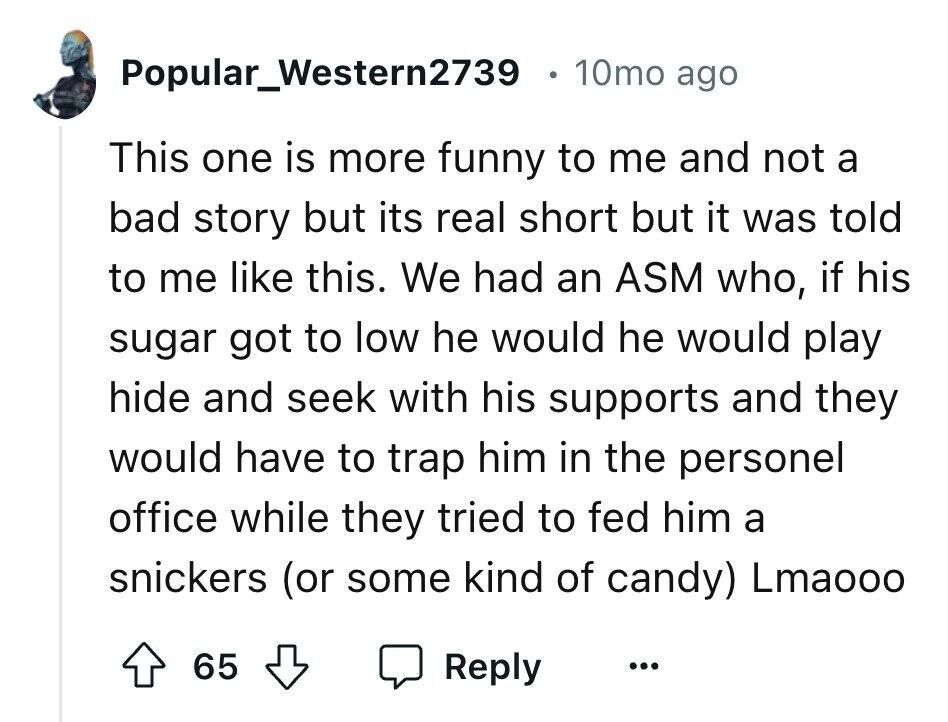 Popular_Western2739 10mo ago This one is more funny to me and not a bad story but its real short but it was told to me like this. We had an ASM who, if his sugar got to low he would he would play hide and seek with his supports and they would have to trap him in the personel office while they tried to fed him a snickers (or some kind of candy) Lmaooo 65 Reply ...