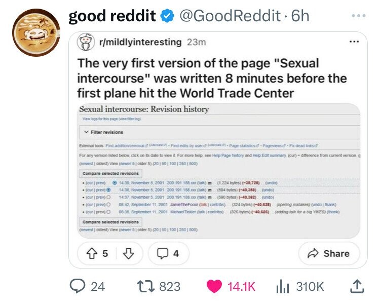 good reddit @GoodReddit - 6h ... r/mildlyinteresting 23m ... The very first version of the page Sexual intercourse was written 8 minutes before the first plane hit the World Trade Center Sexual intercourse: Revision history View logs for this page (ven filter log Filter revisions External tools Find addton/removal edits by user Page dead Inksut For any version Inted below click on its date to view . For more help ser Help Page history and Help Edit summary (cur) « difference from current version (newest oldest) View (newer 5 older 5) (20 50 100 250 500) Compare selected revisions scur prev) 14.39 November 5