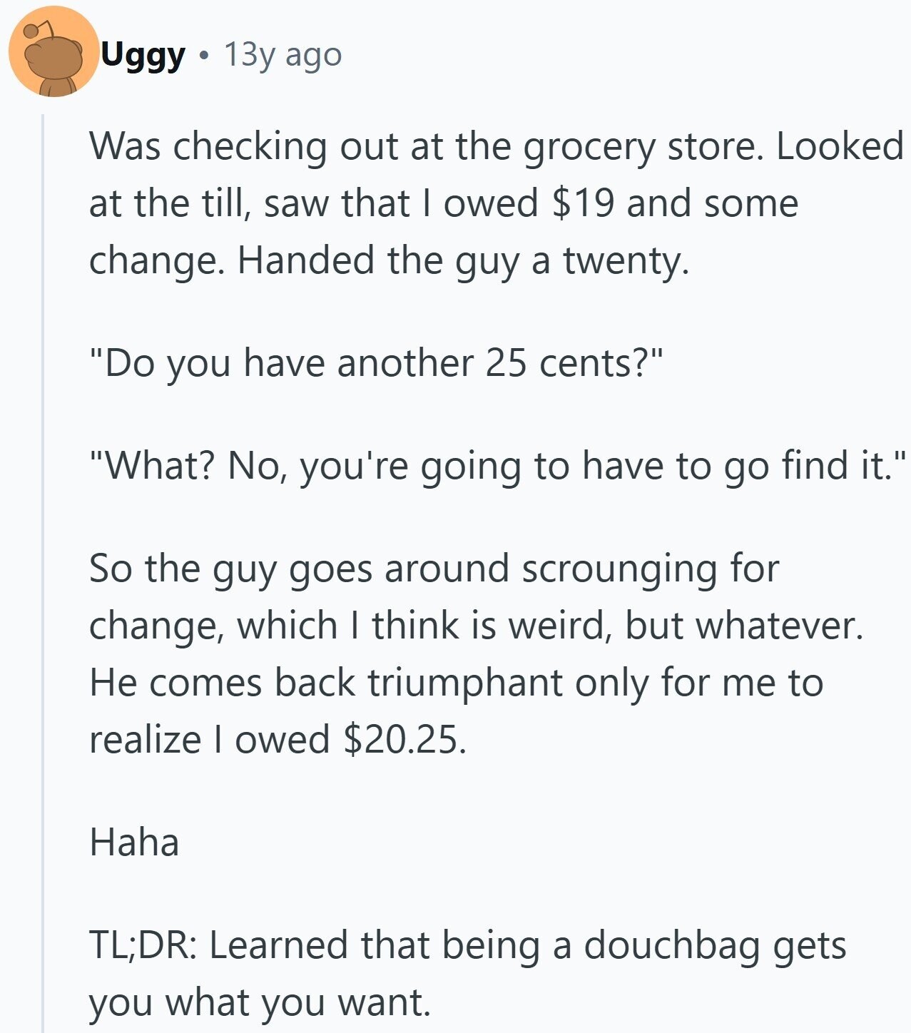 Uggy 13y ago Was checking out at the grocery store. Looked at the till, saw that I owed $19 and some change. Handed the guy a twenty. Do you have another 25 cents? What? No, you're going to have to go find it. So the guy goes around scrounging for change, which I think is weird, but whatever. Не comes back triumphant only for me to realize I owed $20.25. Haha TL;DR: Learned that being a douchbag gets you what you want.