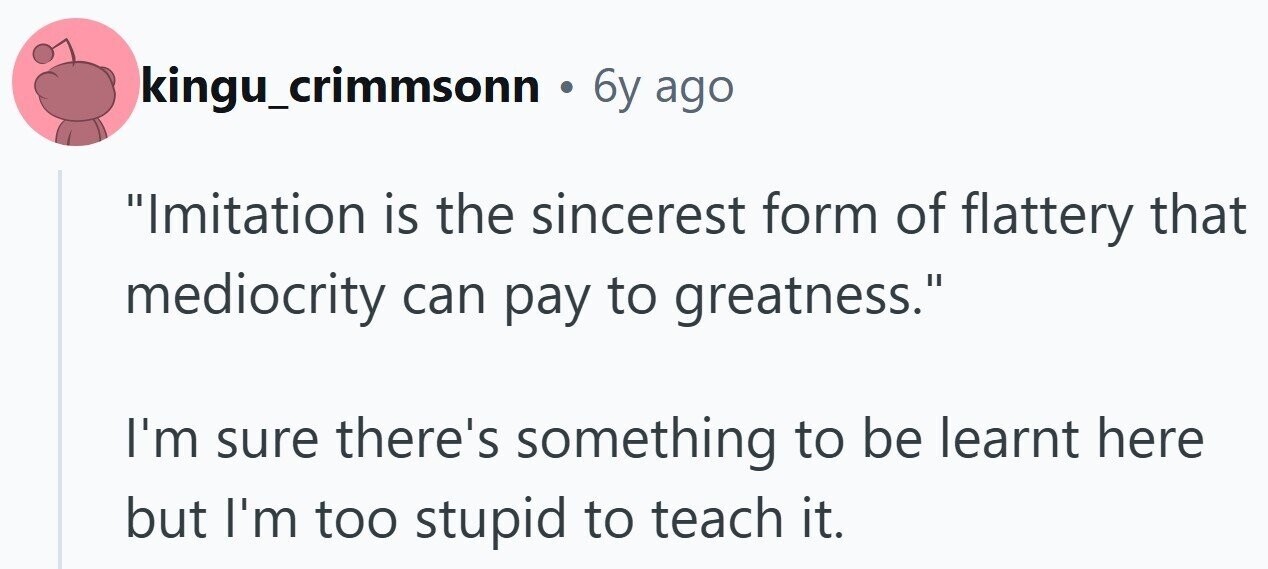 kingu_crimmsonn . 6y ago Imitation is the sincerest form of flattery that mediocrity can pay to greatness. I'm sure there's something to be learnt here but I'm too stupid to teach it.