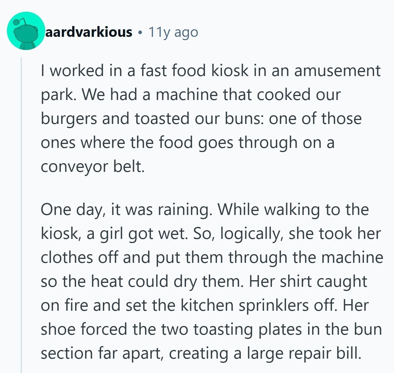 aardvarkious 11y ago I worked in a fast food kiosk in an amusement park. We had a machine that cooked our burgers and toasted our buns: one of those ones where the food goes through on a conveyor belt. One day, it was raining. While walking to the kiosk, a girl got wet. So, logically, she took her clothes off and put them through the machine so the heat could dry them. Her shirt caught on fire and set the kitchen sprinklers off. Her shoe forced the two toasting plates in the bun section far apart, creating a large repair