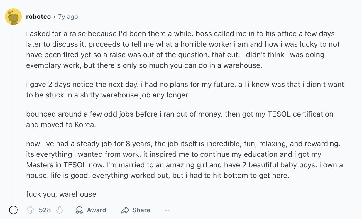 robotco 7y ago i asked for a raise because I'd been there a while. boss called me in to his office a few days later to discuss it. proceeds to tell me what a horrible worker i am and how i was lucky to not have been fired yet so a raise was out of the question. that cut. i didn't think i was doing exemplary work, but there's only so much you can do in a warehouse. gave 2 days notice the next day. i had no plans for my future. all i knew was that i didn't want