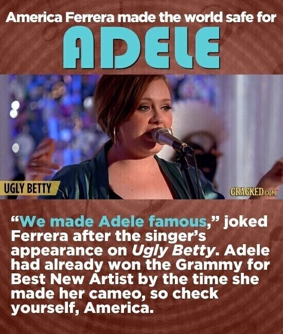 America Ferrera made the world safe for ADELE UGLY BETTY CRACKED.COM We made Adele famous, joked Ferrera after the singer's appearance on Ugly Betty. Adele had already won the Grammy for Best New Artist by the time she made her cameo, so check yourself, America.