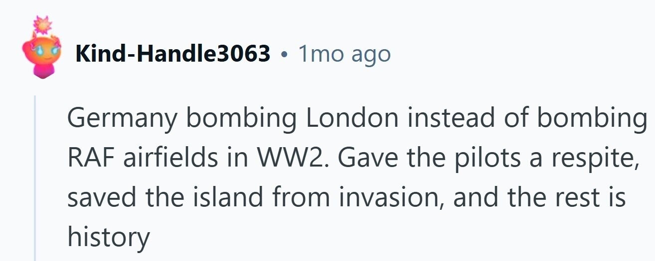 Kind-Handle3063 . 1mo ago Germany bombing London instead of bombing RAF airfields in WW2. Gave the pilots a respite, saved the island from invasion, and the rest is history