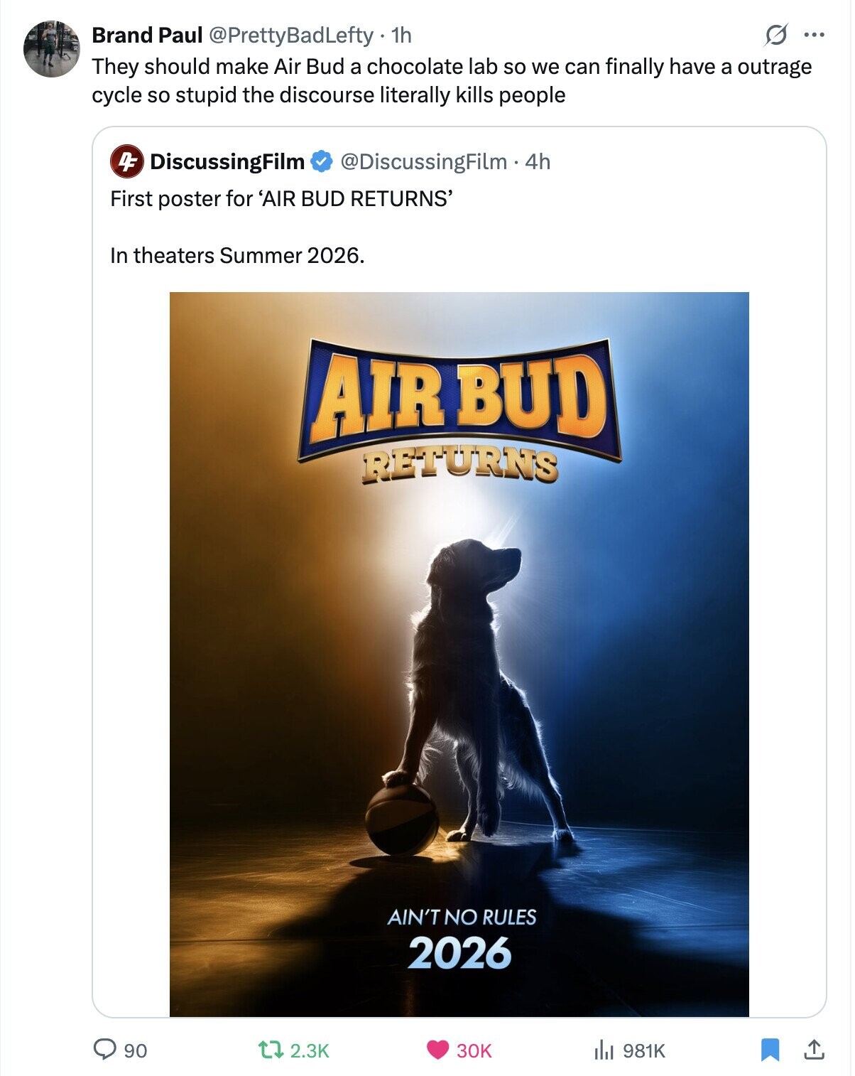 O ... Brand Paul @PrettyBadLefty. 1h They should make Air Bud a chocolate lab so we can finally have a outrage cycle so stupid the discourse literally kills people DF DiscussingFilm @DiscussingFilm .4h First poster for 'AIR BUD RETURNS' In theaters Summer 2026. AIR BUD RETURNS AIN'T NO RULES 2026 90 2.3K 30K 981K