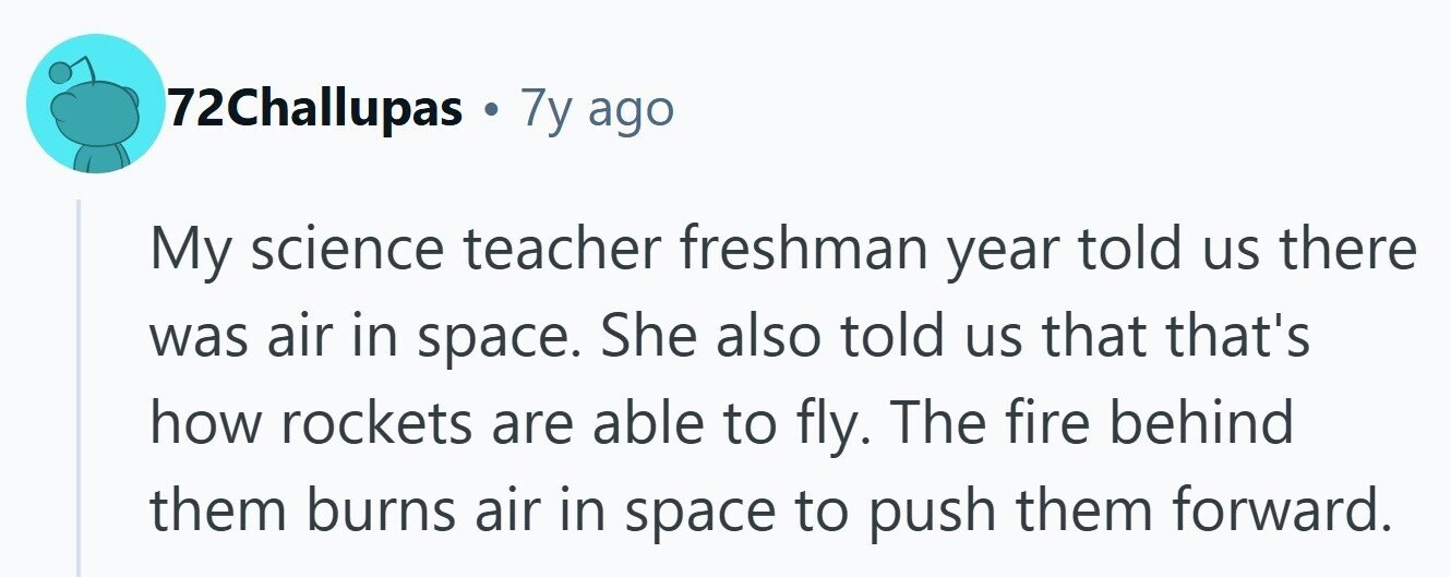72Challupas . 7y ago My science teacher freshman year told us there was air in space. She also told us that that's how rockets are able to fly. The fire behind them burns air in space to push them forward.