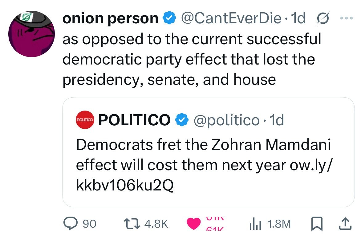 onion person @CantEverDie - dd s ... as opposed to the current successful democratic party effect that lost the presidency, senate, and house POLITICO POLITICO @politico.1 1d Democrats fret the Zohran Mamdani effect will cost them next year ow.ly/ kkbv106ku2Q CIIN 90 4.8K 1.8M 611/ 