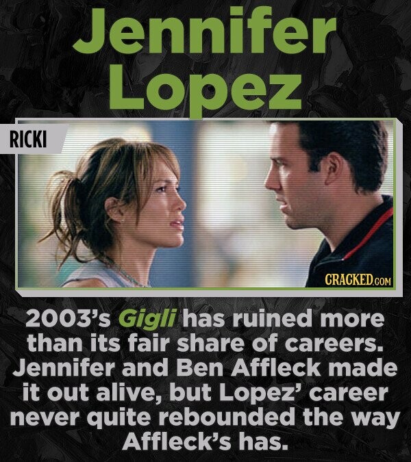 Jennifer Lopez RICKI CRACKED.COM 2003's Gigli has ruined more than its fair share of careers. Jennifer and Ben Affleck made it out alive, but Lopez' career never quite rebounded the way Affleck's has.