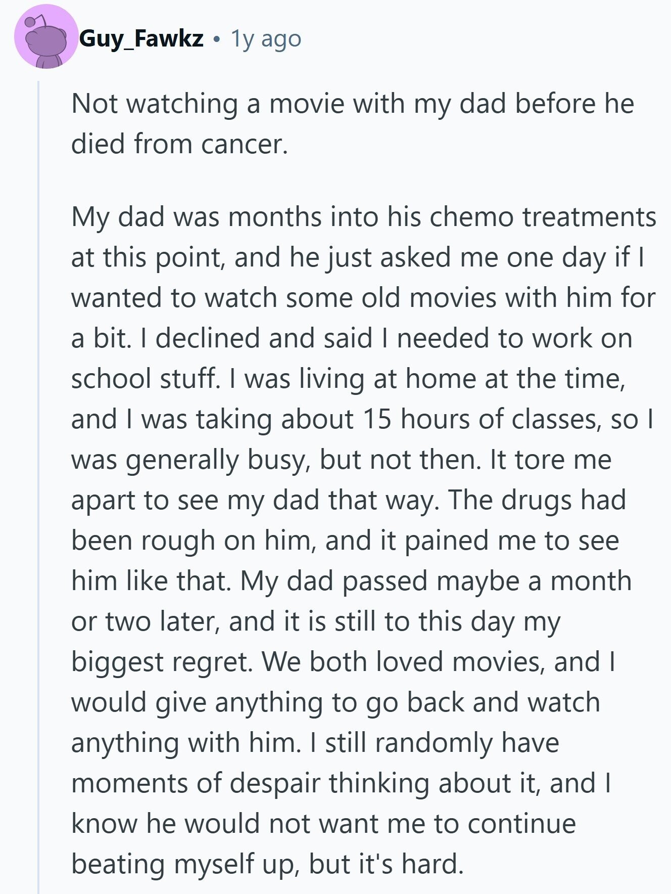 Guy_Fawkz 1y ago Not watching a movie with my dad before he died from cancer. My dad was months into his chemo treatments at this point, and he just asked me one day if I wanted to watch some old movies with him for a bit. I declined and said I needed to work on school stuff. I was living at home at the time, and I was taking about 15 hours of classes, so I was generally busy, but not then. It tore me apart to see my dad that way. The drugs had been rough on him, and