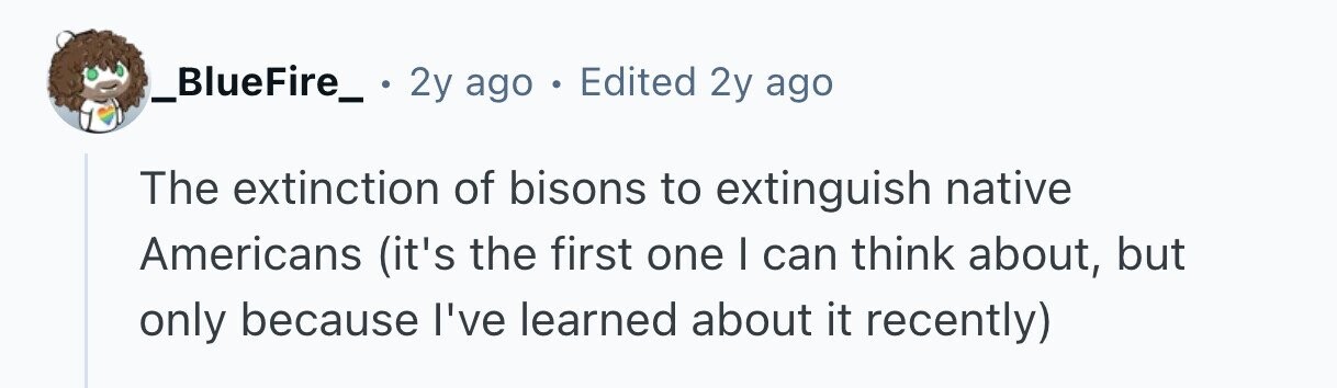 _BlueFire_ . 2y ago . Edited 2y ago The extinction of bisons to extinguish native Americans (it's the first one I can think about, but only because I've learned about it recently) 