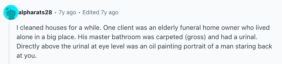 alpharats28 . 7y ago Edited 7y ago I cleaned houses for a while. One client was an elderly funeral home owner who lived alone in a big place. His master bathroom was carpeted (gross) and had a urinal. Directly above the urinal at eye level was an oil painting portrait of a man staring back at you.