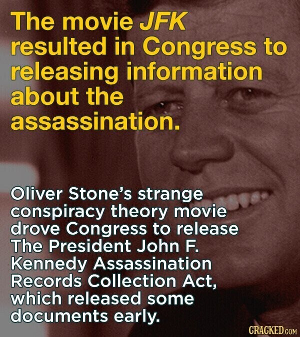 The movie JFK resulted in Congress to releasing information about the assassination. Oliver Stone's strange conspiracy theory movie drove Congress to release The President John F. Kennedy Assassination Records Collection Act, which released some documents early. CRACKED.COM