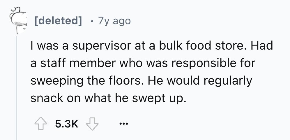 7y ago I was a supervisor at a bulk food store. Had a staff member who was responsible for sweeping the floors. Не would regularly snack on what he swept up. 5.3K ...