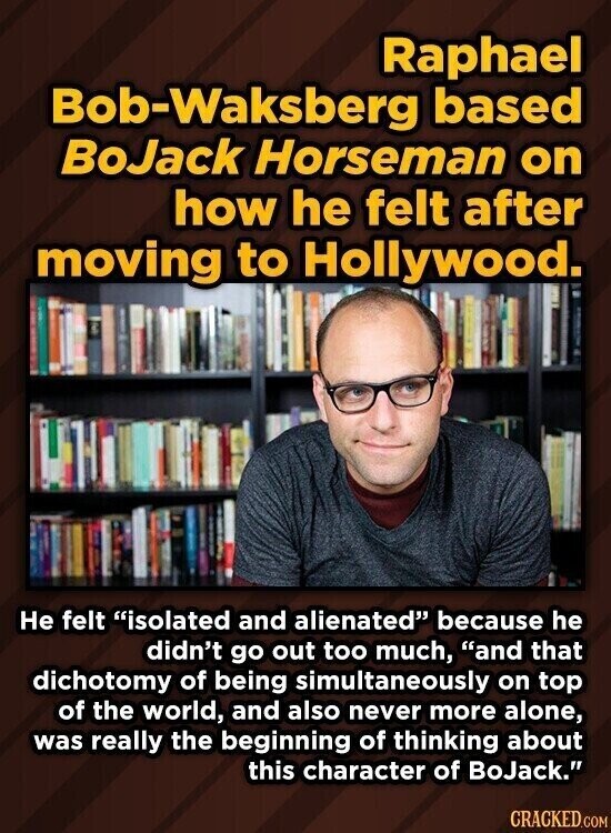 Raphael Bob-Waksberg based BoJack Horseman on how he felt after moving to Hollywood. Не felt isolated and alienated because he didn't go out too much, and that dichotomy of being simultaneously on top of the world, and also never more alone, was really the beginning of thinking about this character of BoJack. CRACKED.COM