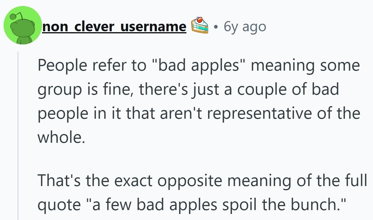 non clever username 6y ago People refer to bad apples meaning some group is fine, there's just a couple of bad people in it that aren't representative of the whole. That's the exact opposite meaning of the full quote a few bad apples spoil the bunch.