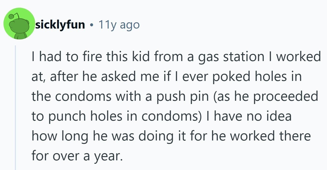 sicklyfun C 11y ago I had to fire this kid from a gas station I worked at, after he asked me if | ever poked holes in the condoms with a push pin (as he proceeded to punch holes in condoms) I have no idea how long he was doing it for he worked there for over a year.