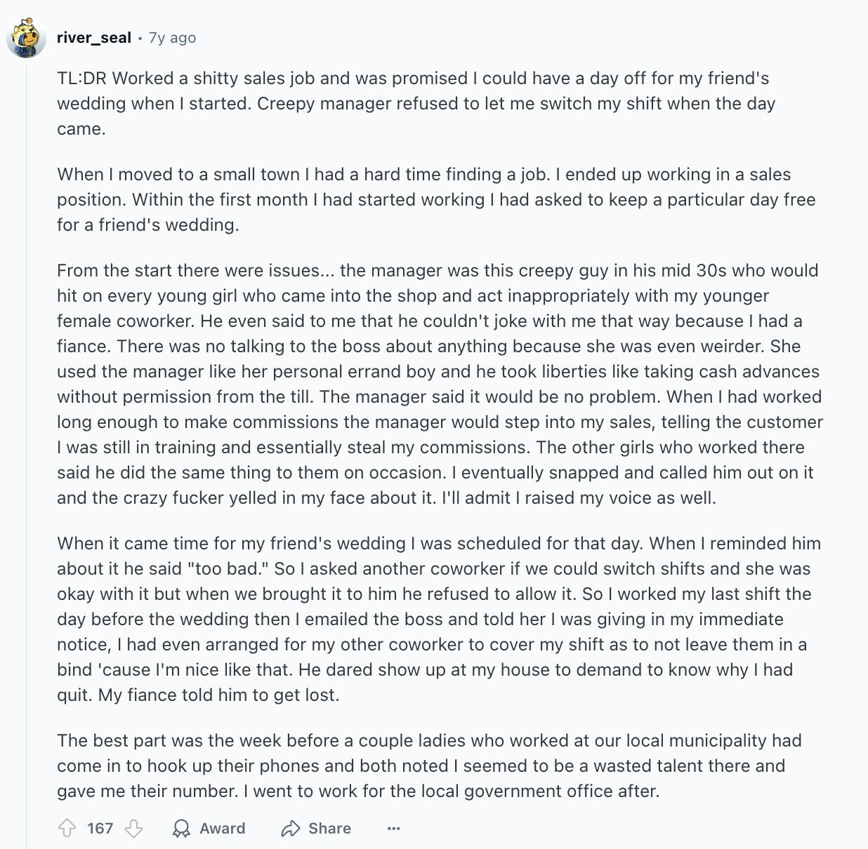 river_seal . 7y ago TL:DR Worked a shitty sales job and was promised I could have a day off for my friend's wedding when I started. Creepy manager refused to let me switch my shift when the day came. When moved to a small town had a hard time finding a job. ended up working in a sales position. Within the first month I had started working had asked to keep a particular day free for a friend's wedding. From the start there were issues... the manager was this creepy guy in his mid 30s who would hit on every