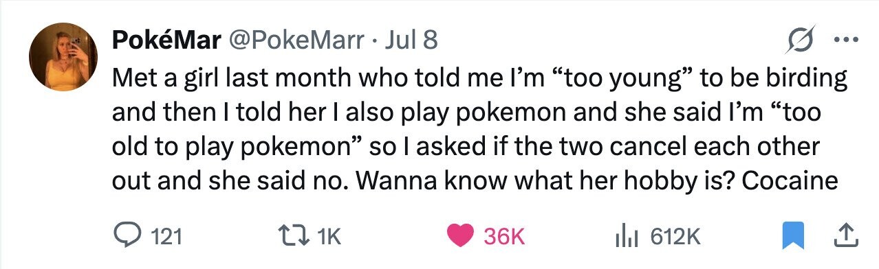 PokéMar @PokeMarr Jul 8 ... Met a girl last month who told me I'm too young to be birding and then I told her I also play pokemon and she said I'm too old to play pokemon so I asked if the two cancel each other out and she said no. Wanna know what her hobby is? Cocaine 121 1K 36K 612K