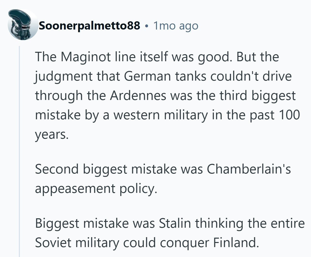 Soonerpalmetto88 1mo ago The Maginot line itself was good. But the judgment that German tanks couldn't drive through the Ardennes was the third biggest mistake by a western military in the past 100 years. Second biggest mistake was Chamberlain's appeasement policy. Biggest mistake was Stalin thinking the entire Soviet military could conquer Finland.