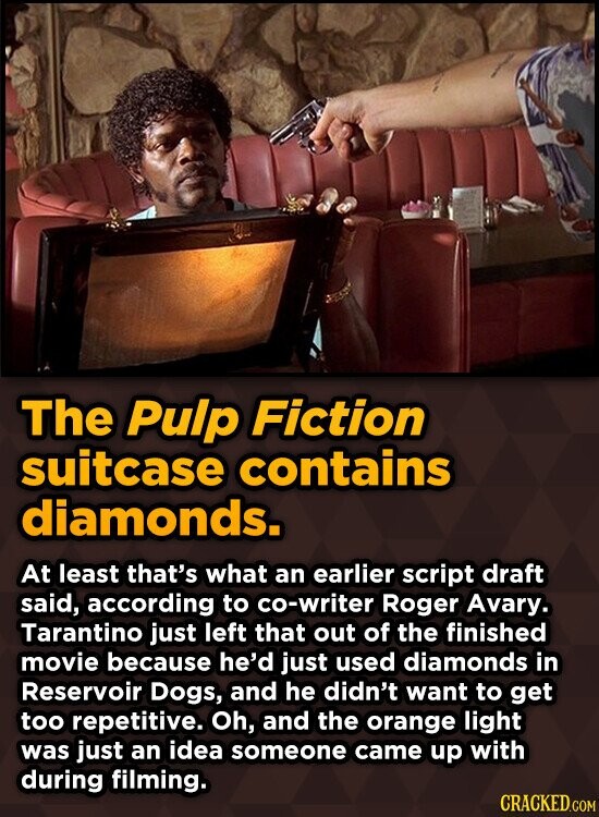 The Pulp Fiction suitcase contains diamonds. At least that's what an earlier script draft said, according to co-writer Roger Avary. Tarantino just left that out of the finished movie because he'd just used diamonds in Reservoir Dogs, and he didn't want to get too repetitive. Oh, and the orange light was just an idea someone came up with during filming. CRACKED.COM