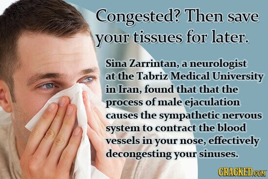 Congested? Then save your tissues for later. Sina Zarrintan, a neurologist at the Tabriz Medical University in Iran, found that that the process of male ejaculation causes the sympathetic nervous system to contract the blood vessels in your nose, effectively decongesting your sinuses. CRACKED.COM