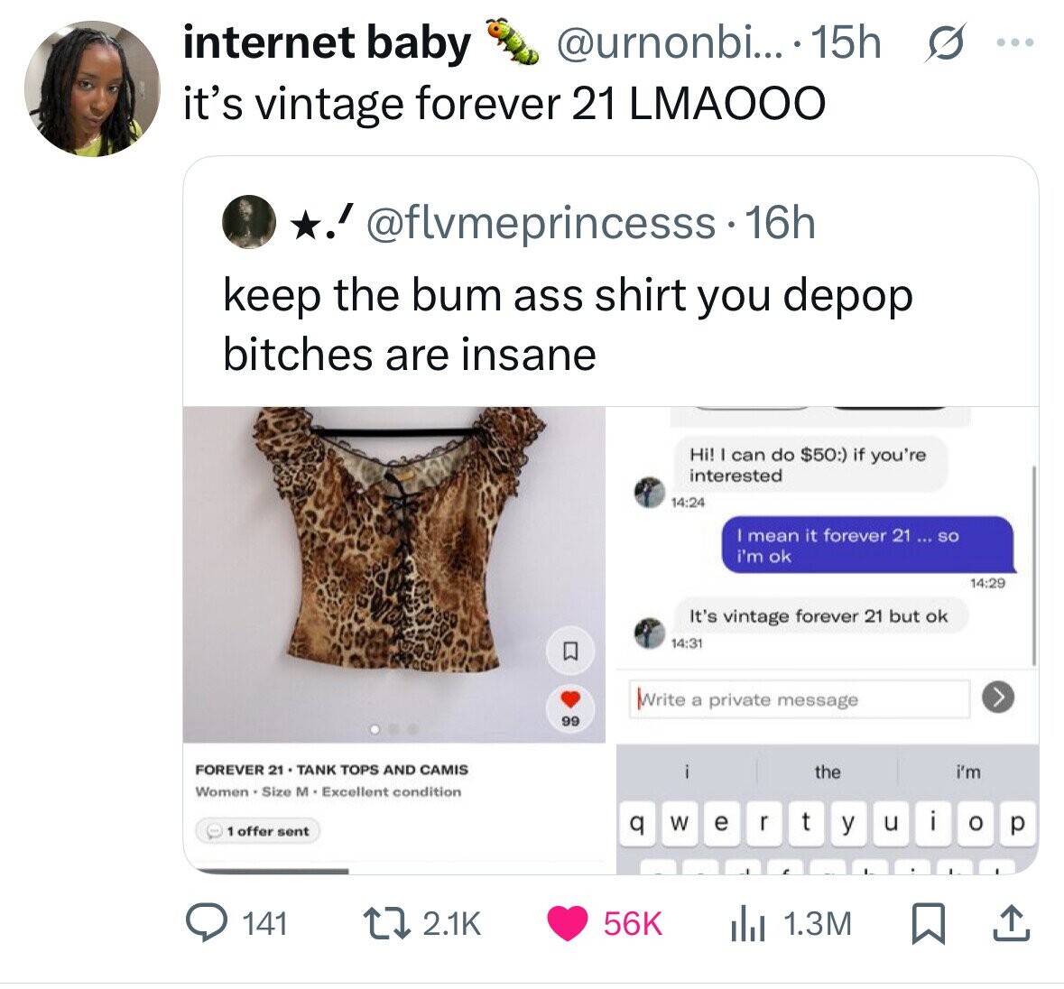 internet baby @urnonbi... .15h s ... it's vintage forever 21 LMAOOO ! @flvmeprincesss - 1 16h keep the bum ass shirt you depop bitches are insane Hi! I can do $50:) if you're interested 14:24 mean it forever 21 ... so i'm ok 14:29 It's vintage forever 21 but ok 14:31 Write a private message 99 FOREVER 21 TANK TOPS AND CAMIS the i'm Women . Size M Excellent condition t q r W u i e o 1 offer sent y p 2.1K 56K 141 1.3M