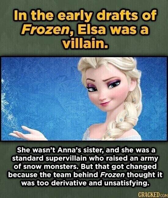 In the early drafts of Frozen, Elsa was a villain. She wasn't Anna's sister, and she was a standard supervillain who raised an army of snow monsters. But that got changed because the team behind Frozen thought it was too derivative and unsatisfying. CRACKED.COM