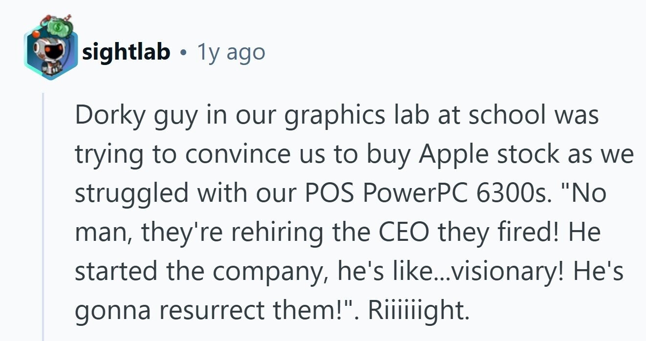 sightlab . . 1y ago Dorky guy in our graphics lab at school was trying to convince us to buy Apple stock as we struggled with our POS PowerPC 6300s. No man, they're rehiring the CEO they fired! Не started the company, he's like... ..visionary! He's gonna resurrect them!. Riiiiiight.