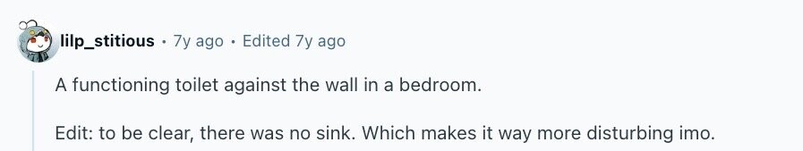 lilp_stitious + 7y ago . Edited 7y ago A functioning toilet against the wall in a bedroom. Edit: to be clear, there was no sink. Which makes it way more disturbing imo.