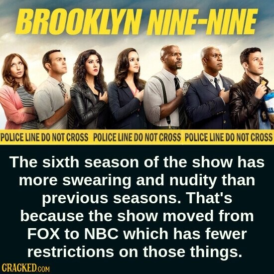 BROOKLYN NINE-NINE LE POLICE LINE DO NOT CROSS POLICE LINE DO NOT CROSS POLICE LINE DO NOT CROSS The sixth season of the show has more swearing and nudity than previous seasons. That's because the show moved from FOX to NBC which has fewer restrictions on those things. CRACKED.COM