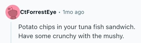 CtForrestEye . 1mo ago Potato chips in your tuna fish sandwich. Have some crunchy with the mushy. 