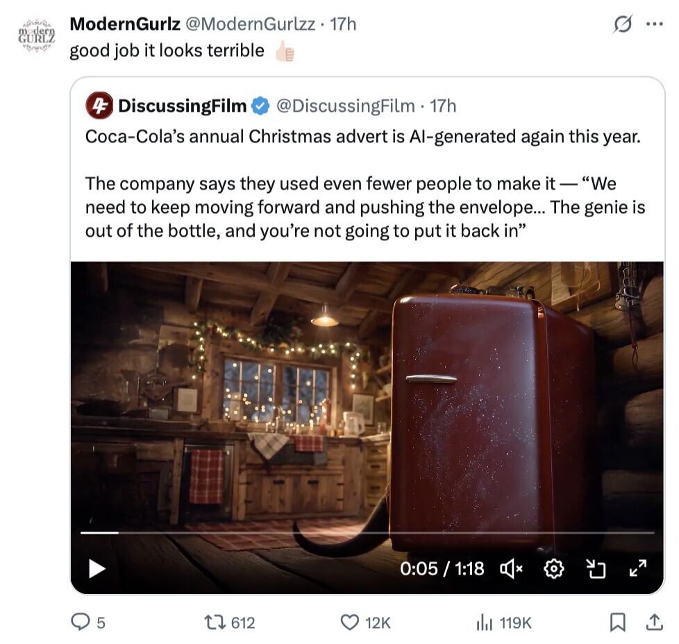 ModernGurlz @ModernGurlzz . 17h O ... GURG good job it looks terrible 4F DiscussingFilm @DiscussingFilm. 17h Coca-Cola's annual Christmas advert is Al-generated again this year. The company says they used even fewer people to make it - We need to keep moving forward and pushing the envelope... The genie is out of the bottle, and you're not going to put it back in 0:05 / 1:18 5 612 12K 119K 