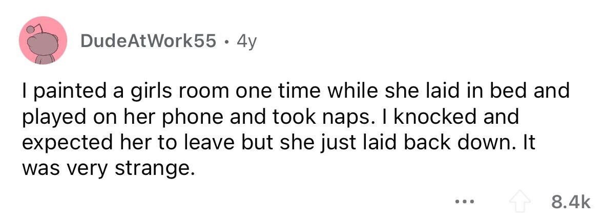 DudeAtWork55 . 4y I painted a girls room one time while she laid in bed and played on her phone and took naps. I knocked and expected her to leave but she just laid back down. It was very strange. ... 8.4k