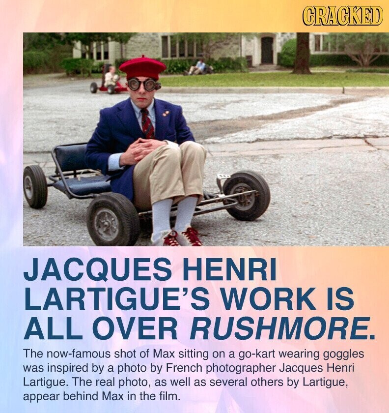 GRACKED JACQUES HENRI LARTIGUE'S WORK IS ALL OVER RUSHMORE. The now-famous shot of Max sitting on a go-kart wearing goggles was inspired by a photo by French photographer Jacques Henri Lartigue. The real photo, as well as several others by Lartigue, appear behind Max in the film.