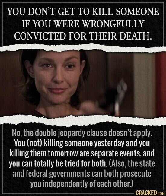 YOU DON'T GET TO KILL SOMEONE IF YOU WERE WRONGFULLY CONVICTED FOR THEIR DEATH. No, the double jeopardy clause doesn't apply. You (not) killing someone yesterday and you killing them tomorrow are separate events, and you can totally be tried for both. (Also, the state and federal governments can both prosecute you independently of each other.) CRACKED.COM