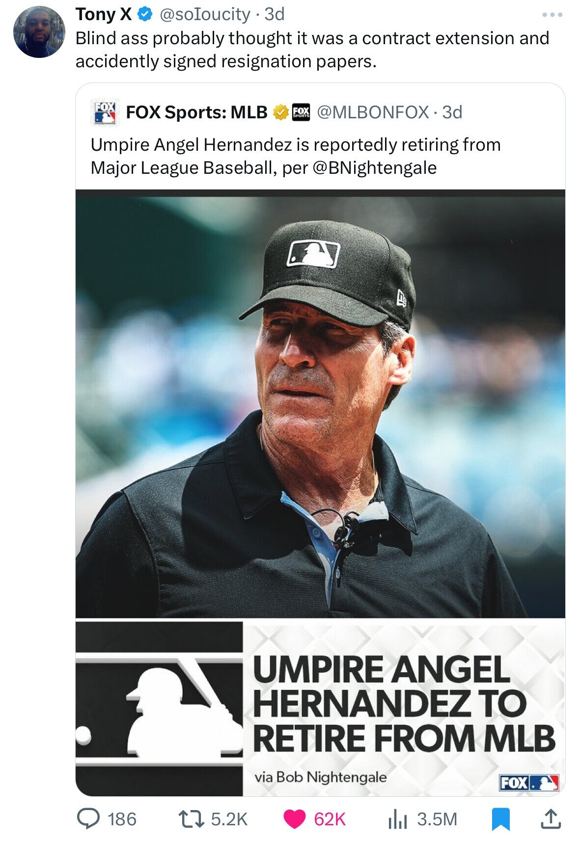 Tony X @soloucity 3d Blind ass probably thought it was a contract extension and accidently signed resignation papers. FOX FOX Sports: MLB FOX SPORTS @MLBONFOX.3d Umpire Angel Hernandez is reportedly retiring from Major League Baseball, per @BNightengale UMPIRE ANGEL HERNANDEZ TO RETIRE FROM MLB via Bob Nightengale FOX 186 5.2K 62K 3.5M