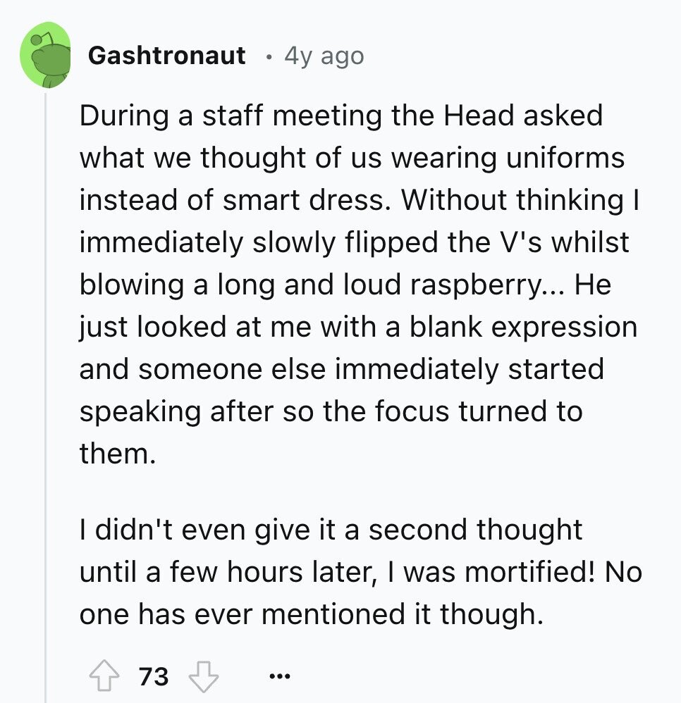 Gashtronaut 4y ago During a staff meeting the Head asked what we thought of us wearing uniforms instead of smart dress. Without thinking I immediately slowly flipped the V's whilst blowing a long and loud raspberry... Не just looked at me with a blank expression and someone else immediately started speaking after so the focus turned to them. I didn't even give it a second thought until a few hours later, I was mortified! No one has ever mentioned it though. 73 ... 