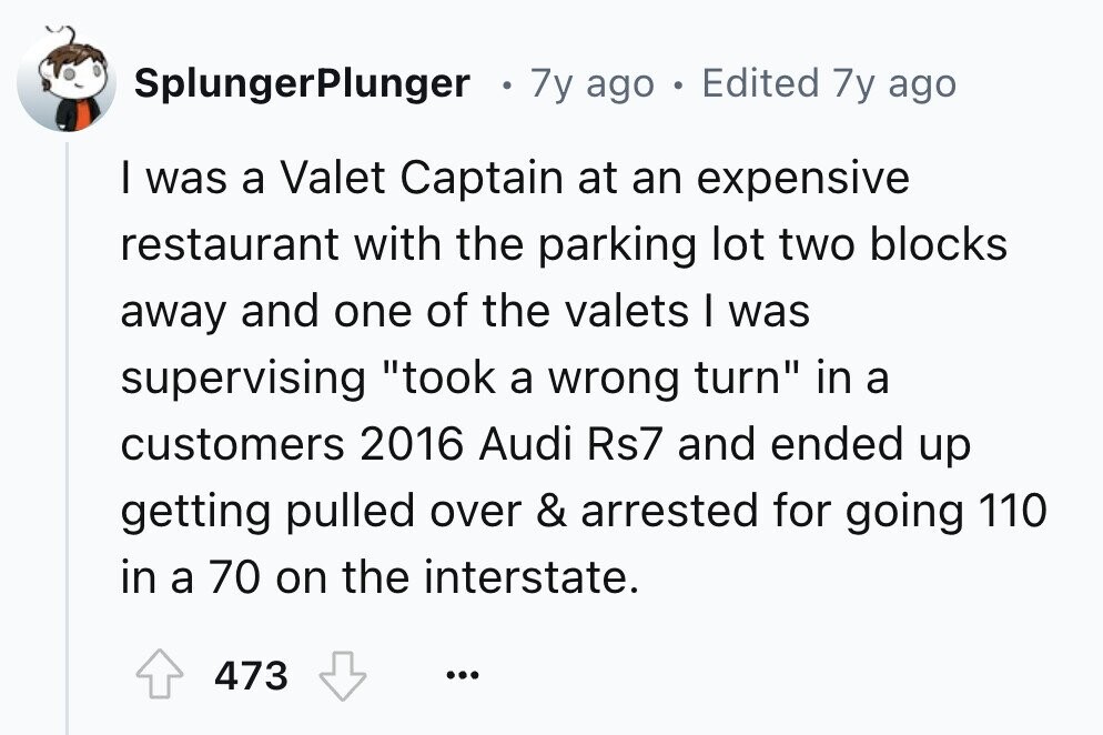 SplungerPlunger 0 7y ago . Edited 7y ago I was a Valet Captain at an expensive restaurant with the parking lot two blocks away and one of the valets I was supervising took a wrong turn in a customers 2016 Audi Rs7 and ended up getting pulled over & arrested for going 110 in a 70 on the interstate. 473 ...