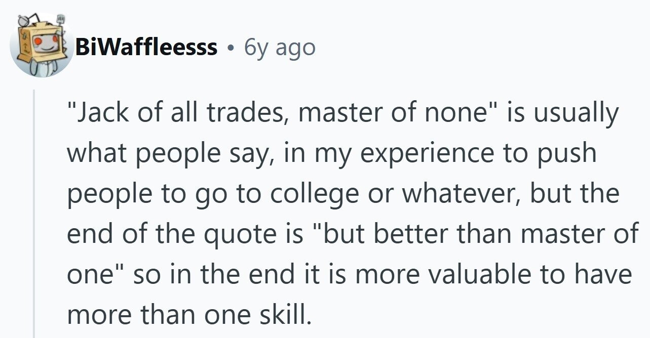 BiWaffleesss 6y ago Jack of all trades, master of none is usually what people say, in my experience to push people to go to college or whatever, but the end of the quote is but better than master of one so in the end it is more valuable to have more than one skill.