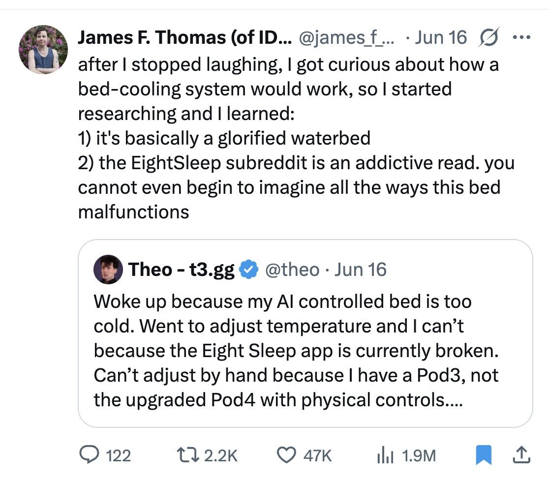 James F. Thomas (of ID... @james_f_.. Jun 16 s ... after I stopped laughing, I got curious about how a bed-cooling system would work, so I started researching and I learned: 1) it's basically a glorified waterbed 2) the EightSleep subreddit is an addictive read. you cannot even begin to imagine all the ways this bed malfunctions Theo - t3.gg @theo Jun 16 Woke up because my Al controlled bed is too cold. Went to adjust temperature and I can't because the Eight Sleep app is currently broken. Can't adjust by hand because I have a Pod3, not the upgraded Pod4 with physical