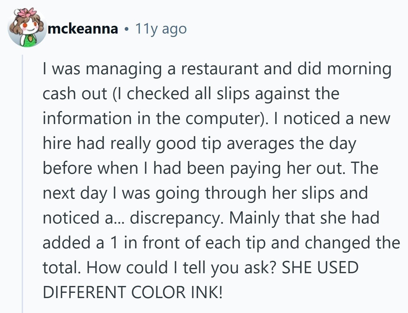 mckeanna 11y ago I was managing a restaurant and did morning cash out (I checked all slips against the information in the computer). I noticed a new hire had really good tip averages the day before when I had been paying her out. The next day I was going through her slips and noticed a... discrepancy. Mainly that she had added a 1 in front of each tip and changed the total. How could I tell you ask? SHE USED DIFFERENT COLOR INK!