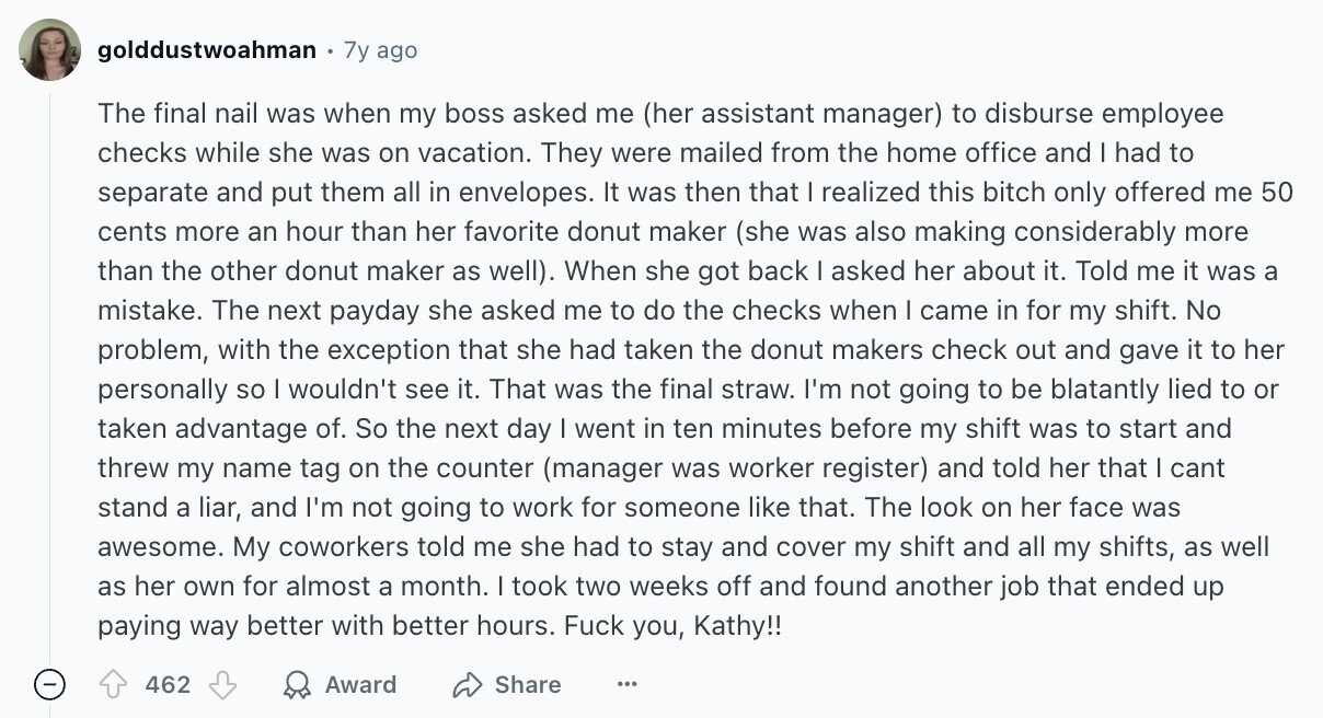 golddustwoahman 7y ago The final nail was when my boss asked me (her assistant manager) to disburse employee checks while she was on vacation. They were mailed from the home office and | had to separate and put them all in envelopes. It was then that I realized this bitch only offered me 50 cents more an hour than her favorite donut maker (she was also making considerably more than the other donut maker as well). When she got back I asked her about it. Told me it was a mistake. The next payday she asked me to do the