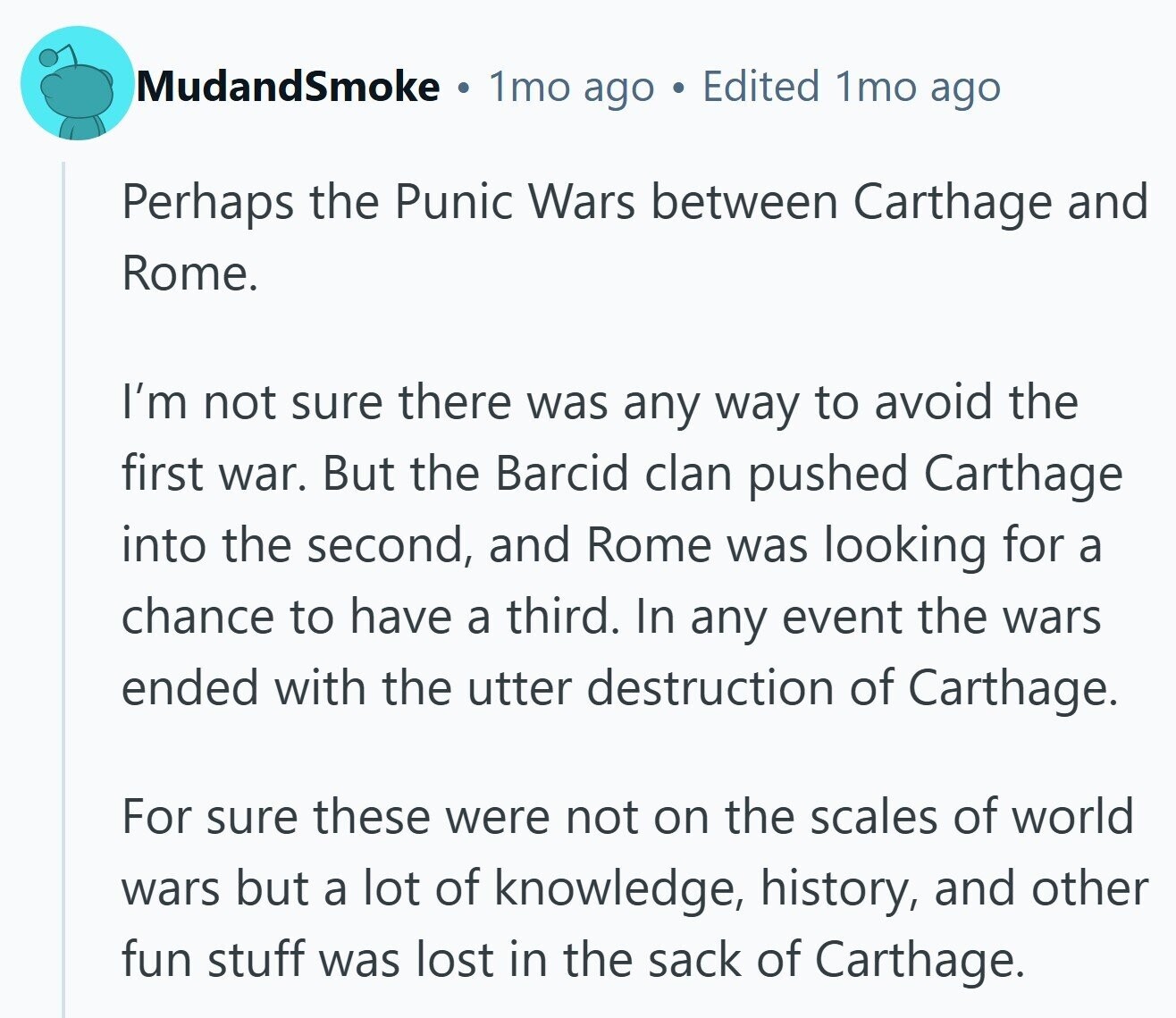 MudandSmoke 1mo ago Edited 1mo ago Perhaps the Punic Wars between Carthage and Rome. I'm not sure there was any way to avoid the first war. But the Barcid clan pushed Carthage into the second, and Rome was looking for a chance to have a third. In any event the wars ended with the utter destruction of Carthage. For sure these were not on the scales of world wars but a lot of knowledge, history, and other fun stuff was lost in the sack of Carthage.