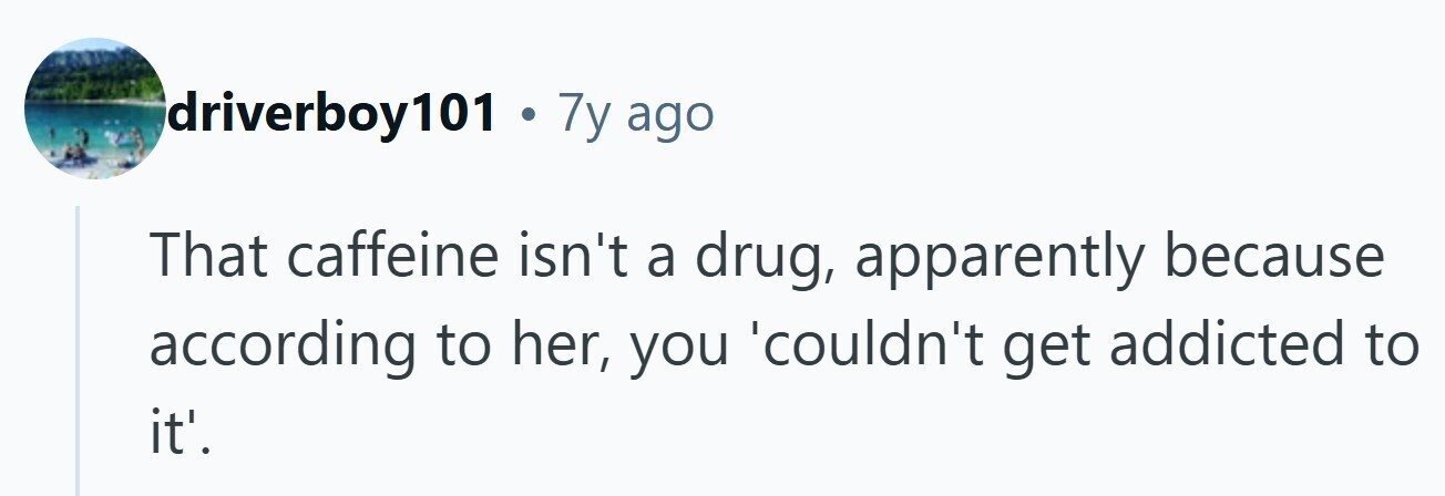 driverboy101 . 7y ago That caffeine isn't a drug, apparently because according to her, you 'couldn't get addicted to it'.