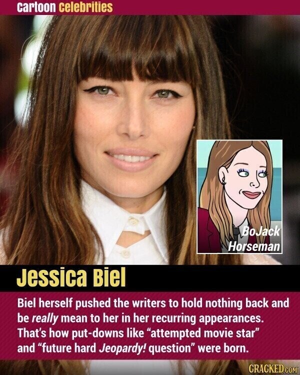 cartoon celebrities BoJack Horseman Jessica Biel Biel herself pushed the writers to hold nothing back and be really mean to her in her recurring appearances. That's how put-downs like attempted movie star and future hard Jeopardy! question were born. CRACKED.COM