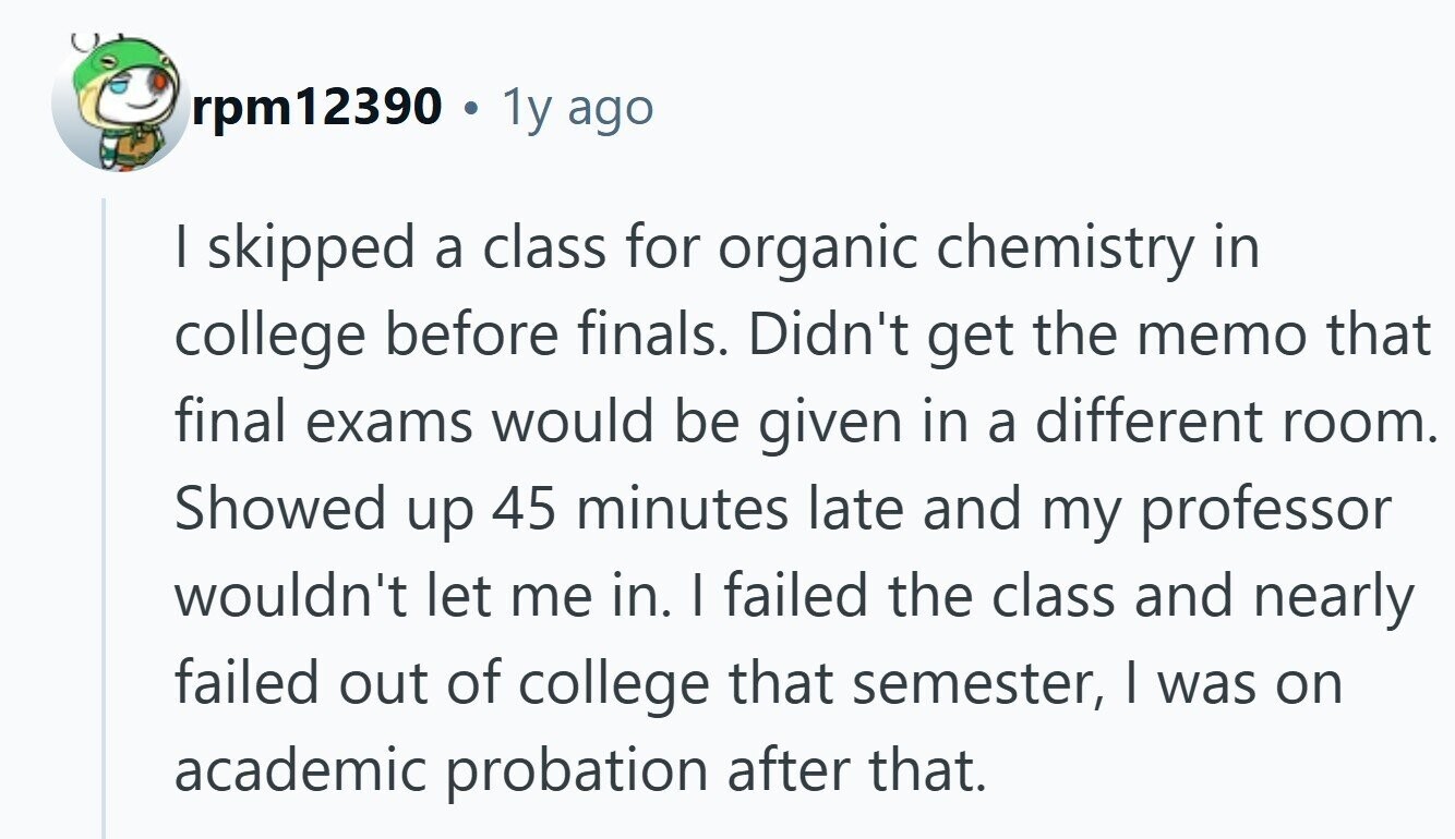 rpm12390 e 1y ago I skipped a class for organic chemistry in college before finals. Didn't get the memo that final exams would be given in a different room. Showed up 45 minutes late and my professor wouldn't let me in. | failed the class and nearly failed out of college that semester, I was on academic probation after that.