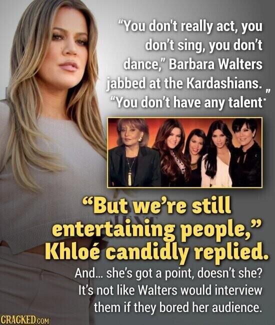 You don't really act, you don't sing, you don't dance, Barbara Walters jabbed at the Kardashians. 1 You don't have any talent But we're still entertaining people, Khloé candidly replied. And... she's got a point, doesn't she? It's not like Walters would interview them if they bored her audience. CRACKED.COM